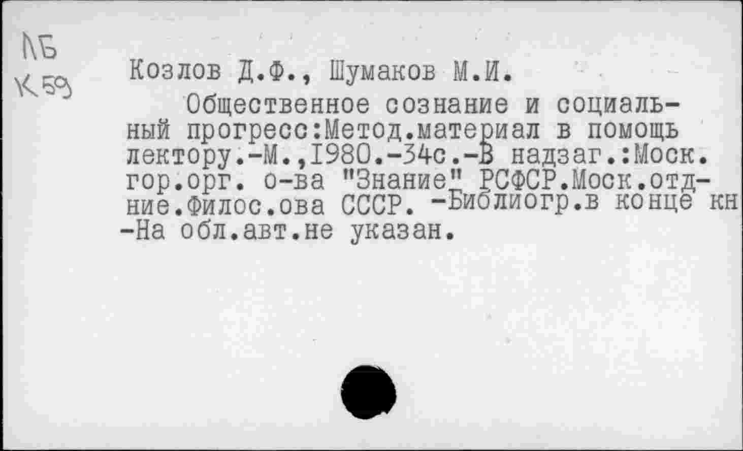 ﻿№
Козлов Д.Ф., Шумаков М.И.
Общественное сознание и социальный прогресс:Метод.материал в помощь лектору.-М.,1980.-34с.-В надзаг.:Моск. гор.орг. о-ва ’’Знание" РСФСР.Моск.отд-ние.Филос.ова СССР. -Библиогр.в конце кн -На обл.авт.не указан.